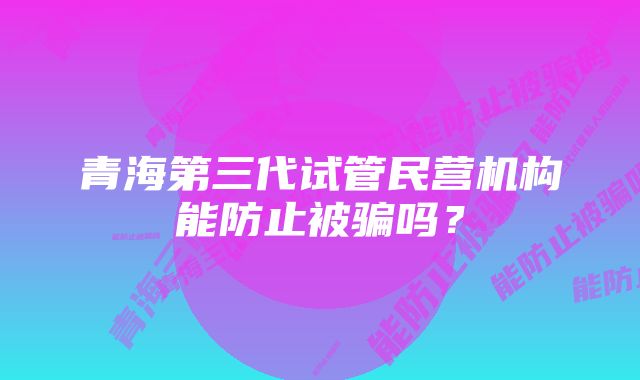 青海第三代试管民营机构能防止被骗吗？