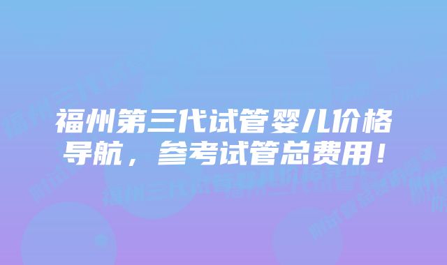 福州第三代试管婴儿价格导航，参考试管总费用！