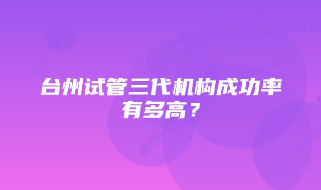 台州试管三代机构成功率有多高？