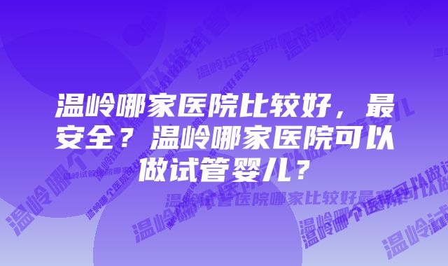 温岭哪家医院比较好，最安全？温岭哪家医院可以做试管婴儿？