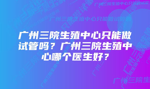 广州三院生殖中心只能做试管吗？广州三院生殖中心哪个医生好？