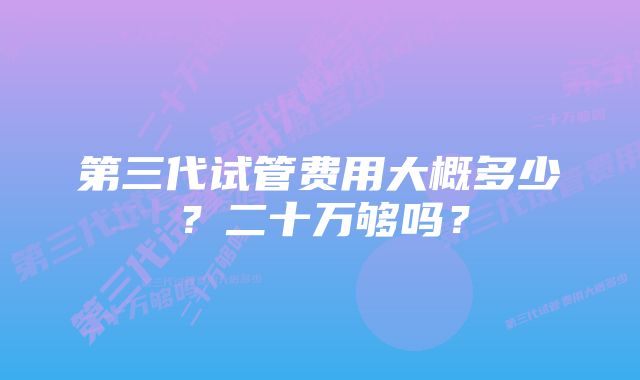 第三代试管费用大概多少？二十万够吗？