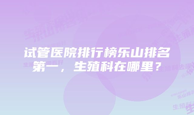 试管医院排行榜乐山排名第一，生殖科在哪里？