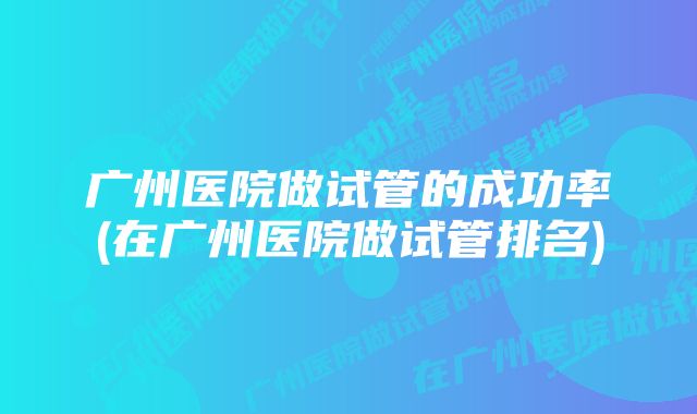 广州医院做试管的成功率(在广州医院做试管排名)