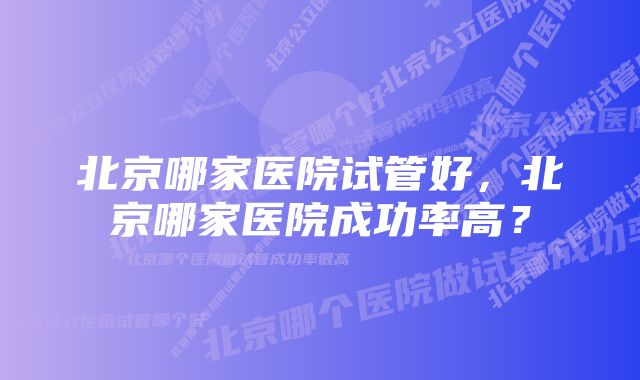 北京哪家医院试管好，北京哪家医院成功率高？