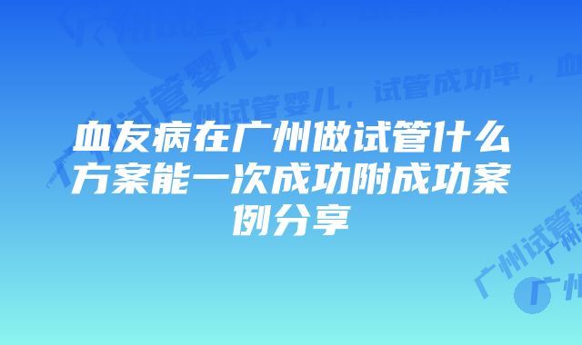 血友病在广州做试管什么方案能一次成功附成功案例分享