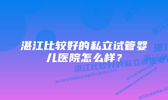 湛江比较好的私立试管婴儿医院怎么样？