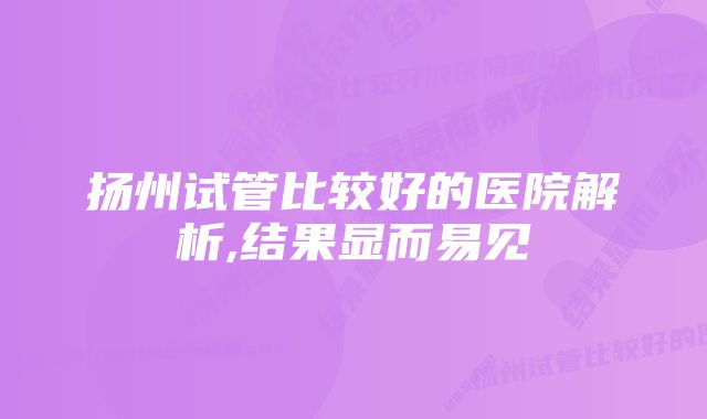 扬州试管比较好的医院解析,结果显而易见