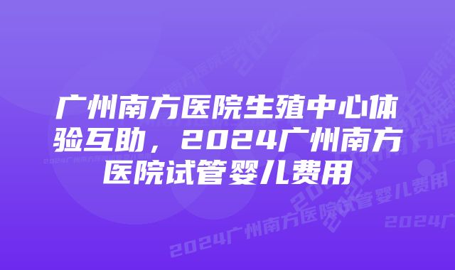 广州南方医院生殖中心体验互助，2024广州南方医院试管婴儿费用