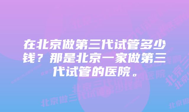 在北京做第三代试管多少钱？那是北京一家做第三代试管的医院。