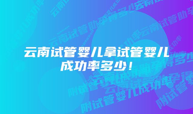 云南试管婴儿拿试管婴儿成功率多少！