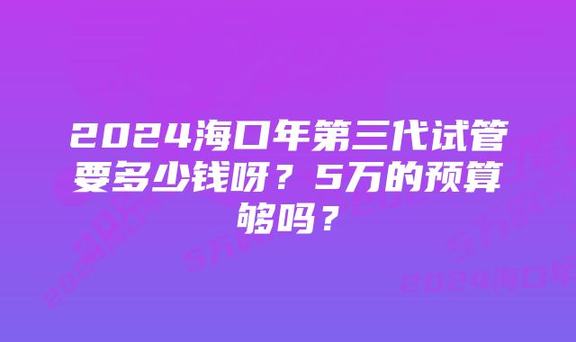 2024海口年第三代试管要多少钱呀？5万的预算够吗？