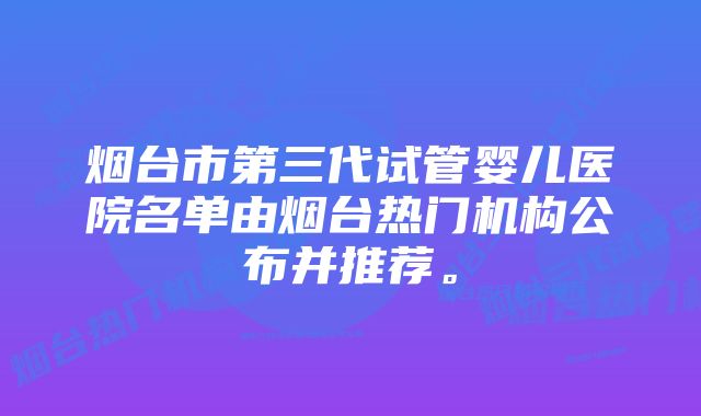 烟台市第三代试管婴儿医院名单由烟台热门机构公布并推荐。