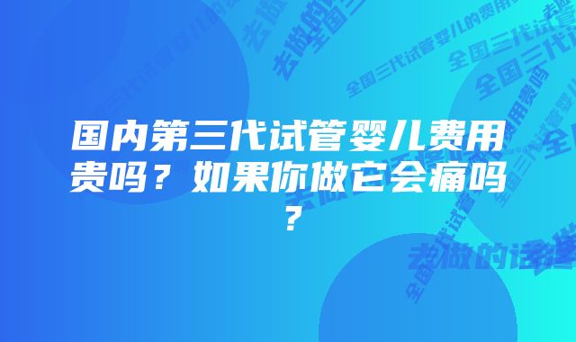 国内第三代试管婴儿费用贵吗？如果你做它会痛吗？