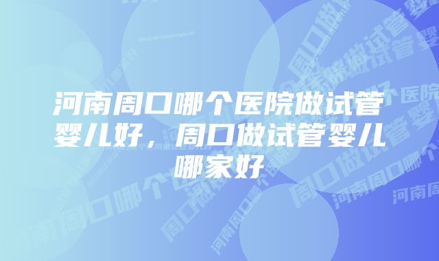 河南周口哪个医院做试管婴儿好，周口做试管婴儿哪家好