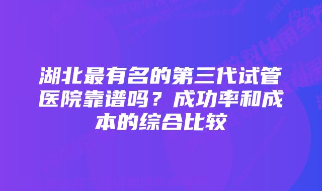 湖北最有名的第三代试管医院靠谱吗？成功率和成本的综合比较