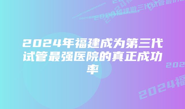 2024年福建成为第三代试管最强医院的真正成功率