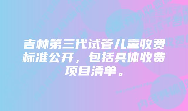 吉林第三代试管儿童收费标准公开，包括具体收费项目清单。