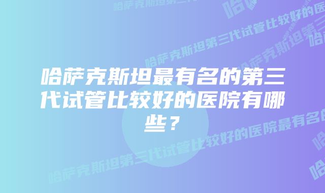 哈萨克斯坦最有名的第三代试管比较好的医院有哪些？