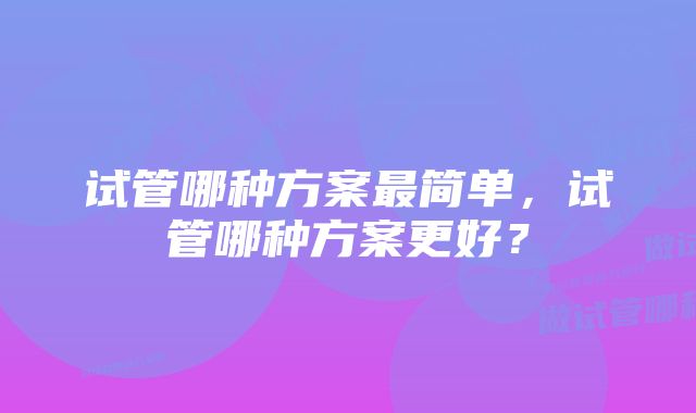 试管哪种方案最简单，试管哪种方案更好？