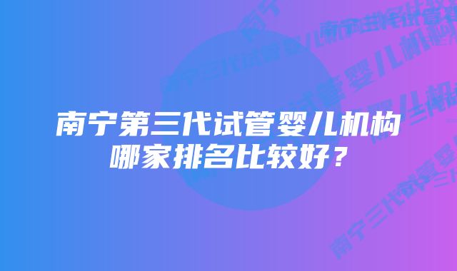 南宁第三代试管婴儿机构哪家排名比较好？