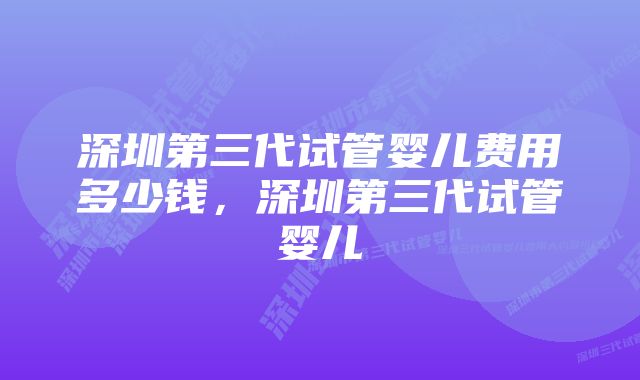 深圳第三代试管婴儿费用多少钱，深圳第三代试管婴儿