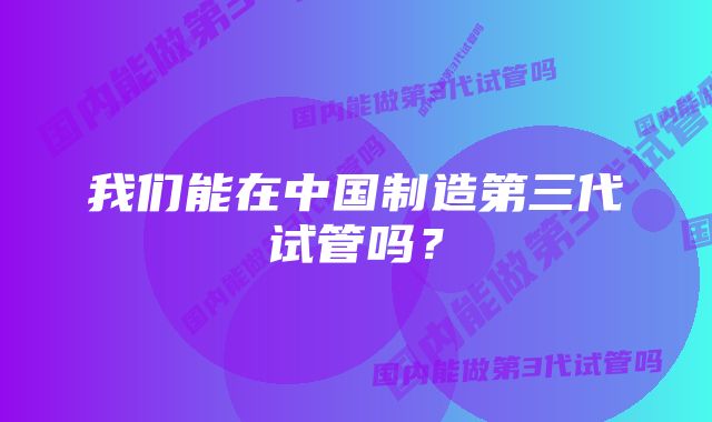 我们能在中国制造第三代试管吗？