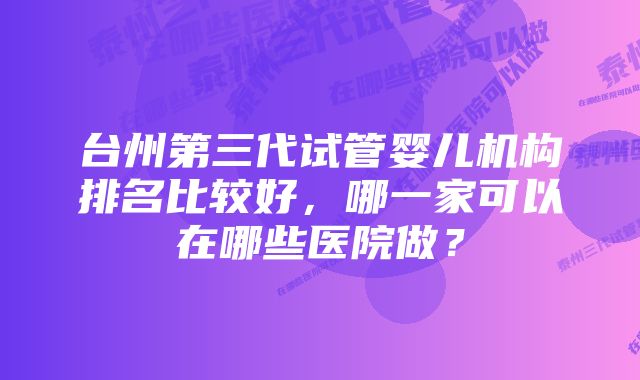 台州第三代试管婴儿机构排名比较好，哪一家可以在哪些医院做？