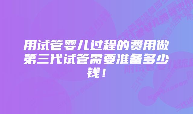 用试管婴儿过程的费用做第三代试管需要准备多少钱！