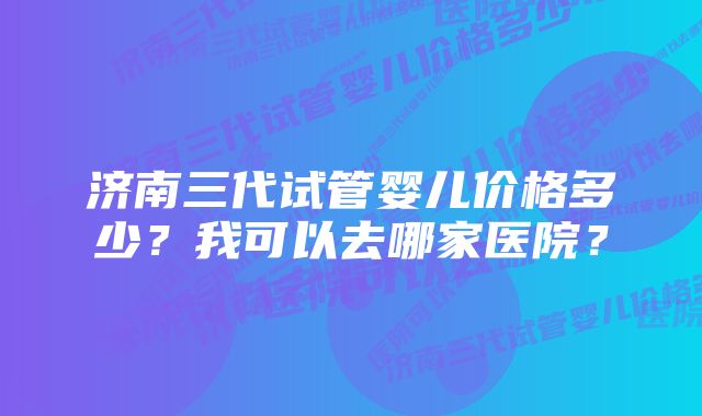 济南三代试管婴儿价格多少？我可以去哪家医院？