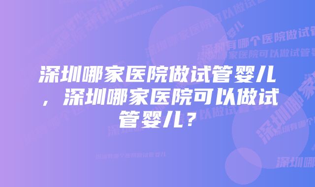 深圳哪家医院做试管婴儿，深圳哪家医院可以做试管婴儿？