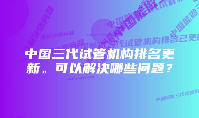 中国三代试管机构排名更新。可以解决哪些问题？