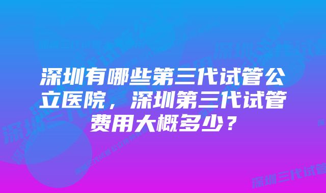 深圳有哪些第三代试管公立医院，深圳第三代试管费用大概多少？