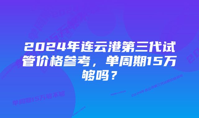 2024年连云港第三代试管价格参考，单周期15万够吗？