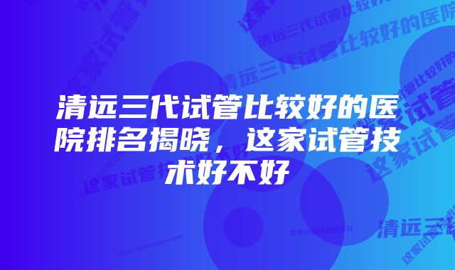 清远三代试管比较好的医院排名揭晓，这家试管技术好不好