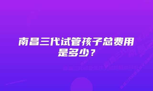 南昌三代试管孩子总费用是多少？