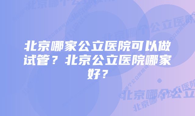 北京哪家公立医院可以做试管？北京公立医院哪家好？