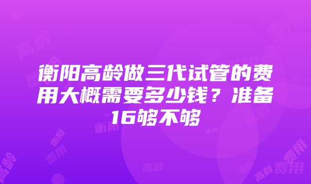 衡阳高龄做三代试管的费用大概需要多少钱？准备16够不够