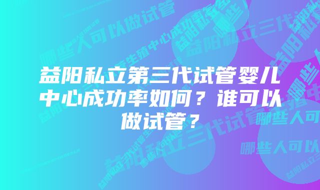 益阳私立第三代试管婴儿中心成功率如何？谁可以做试管？