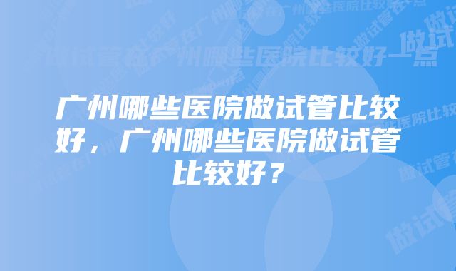 广州哪些医院做试管比较好，广州哪些医院做试管比较好？