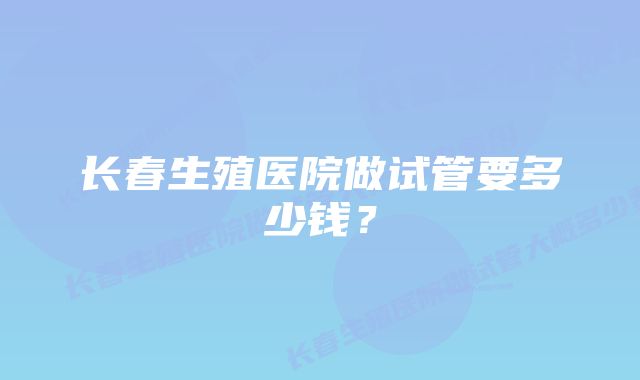 长春生殖医院做试管要多少钱？