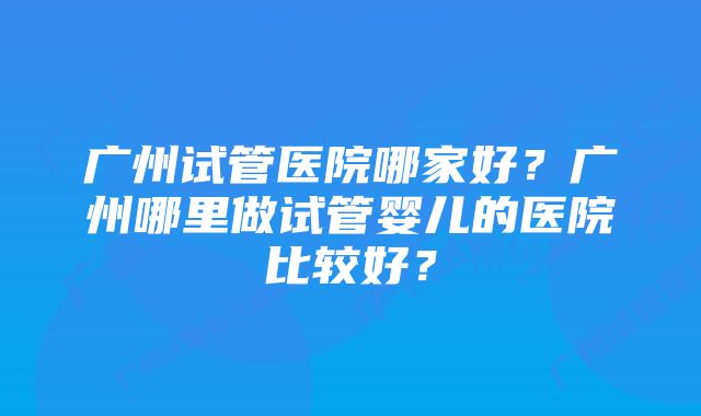 广州试管医院哪家好？广州哪里做试管婴儿的医院比较好？