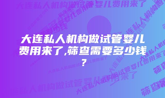 大连私人机构做试管婴儿费用来了,筛查需要多少钱？