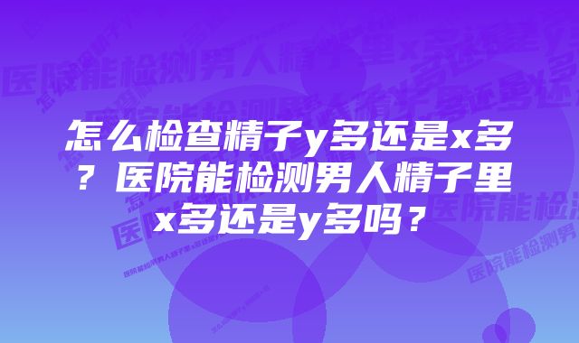 怎么检查精子y多还是x多？医院能检测男人精子里x多还是y多吗？