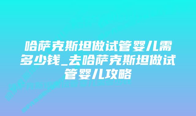 哈萨克斯坦做试管婴儿需多少钱_去哈萨克斯坦做试管婴儿攻略