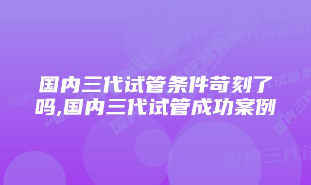 国内三代试管条件苛刻了吗,国内三代试管成功案例