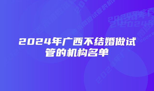 2024年广西不结婚做试管的机构名单