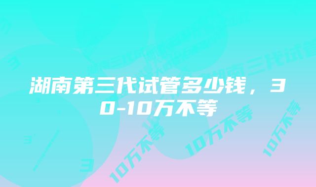 湖南第三代试管多少钱，30-10万不等