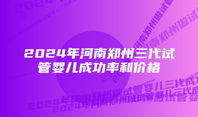 2024年河南郑州三代试管婴儿成功率和价格