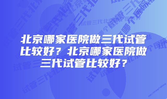 北京哪家医院做三代试管比较好？北京哪家医院做三代试管比较好？